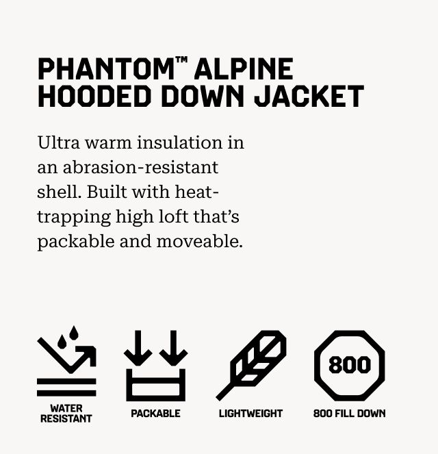 PHANTOM™ ALPINE HOODED DOWN JACKET Ultra warm insulation in an abrasion-resistant shell. Built with heat-trapping high loft that’s packable and moveable. Water resistant, Packable, Lightweight, 800 Fill Down.